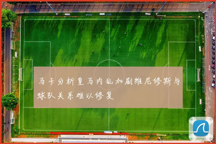 马卡分析皇马内乱加剧维尼修斯与球队关系难以修复