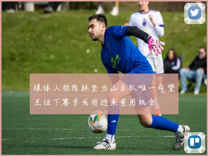 媒体人称陈林坚为山东队唯一希望王证下赛季或将迎来重用机会