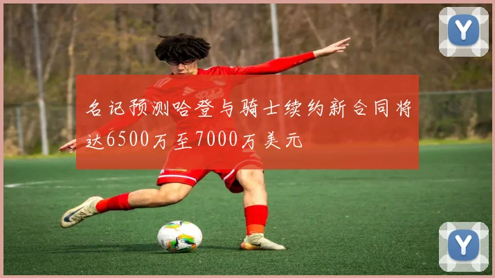 名记预测哈登与骑士续约新合同将达6500万至7000万美元
