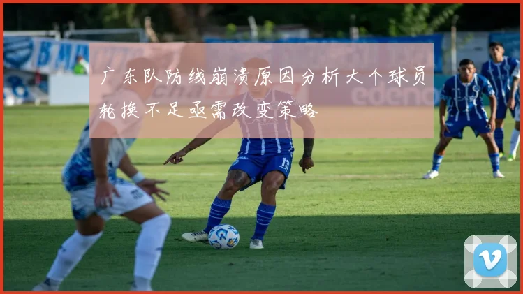 广东队防线崩溃原因分析大个球员轮换不足亟需改变策略