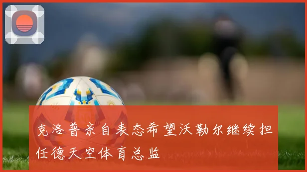 克洛普亲自表态希望沃勒尔继续担任德天空体育总监