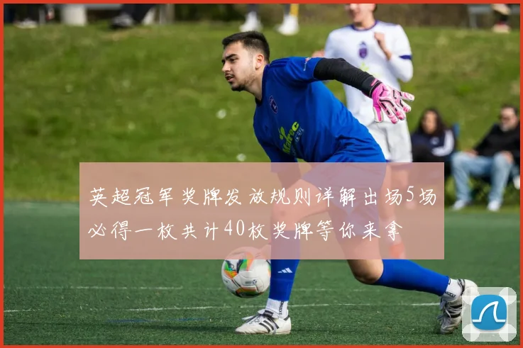 英超冠军奖牌发放规则详解出场5场必得一枚共计40枚奖牌等你来拿