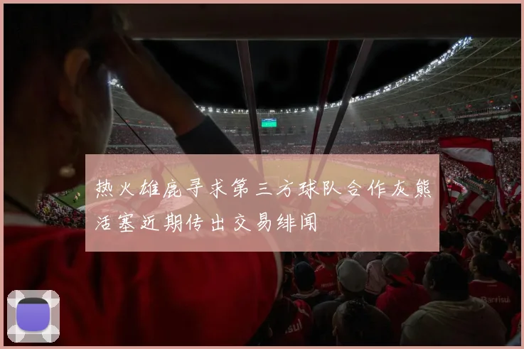 热火雄鹿寻求第三方球队合作灰熊活塞近期传出交易绯闻