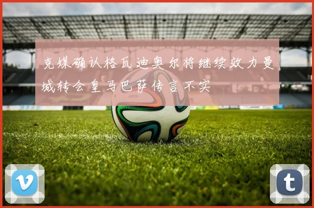 克媒确认格瓦迪奥尔将继续效力曼城转会皇马巴萨传言不实