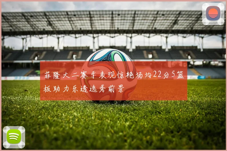 菲隆大二赛季表现惊艳场均22分5篮板助力乐透选秀前景