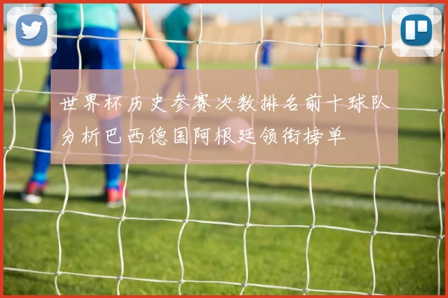世界杯历史参赛次数排名前十球队分析巴西德国阿根廷领衔榜单