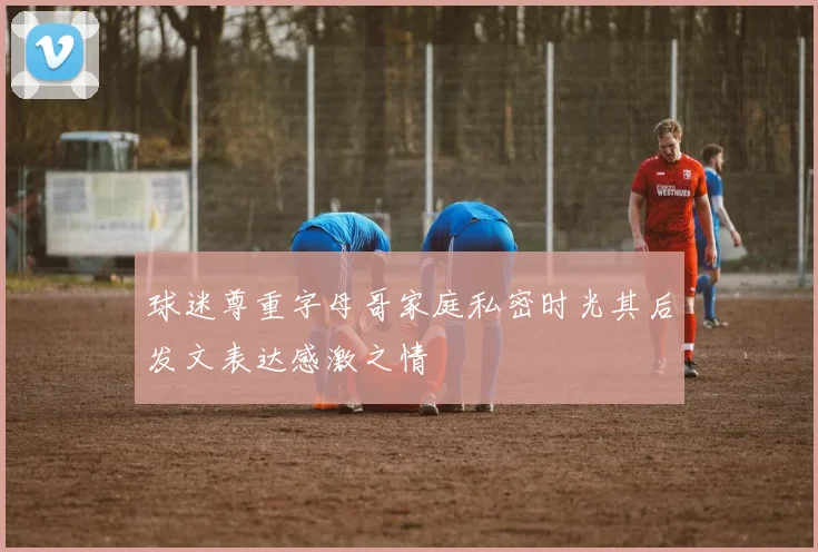 球迷尊重字母哥家庭私密时光其后发文表达感激之情