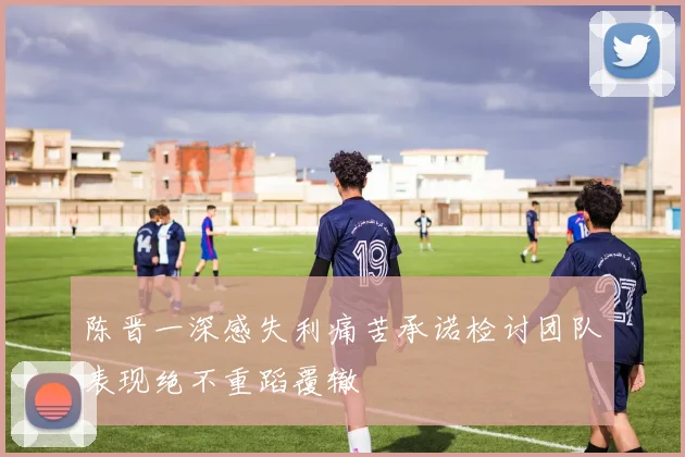 陈晋一深感失利痛苦承诺检讨团队表现绝不重蹈覆辙