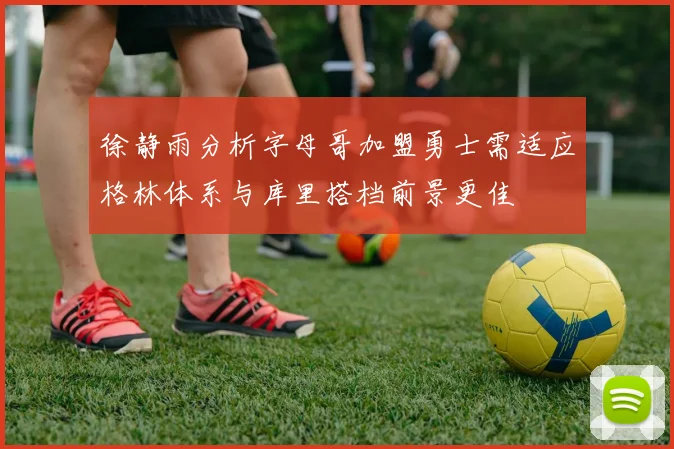 徐静雨分析字母哥加盟勇士需适应格林体系与库里搭档前景更佳