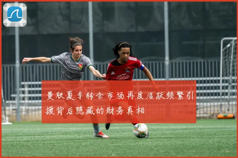 曼联夏季转会市场再度活跃频繁引援背后隐藏的财务真相