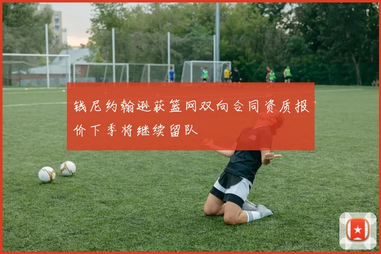 钱尼约翰逊获篮网双向合同资质报价下季将继续留队