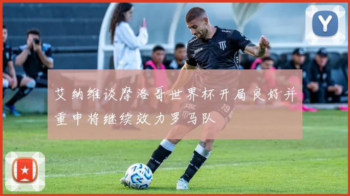 艾纳维谈摩洛哥世界杯开局良好并重申将继续效力罗马队
